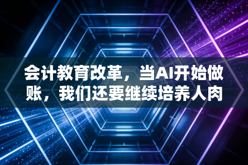 会计教育改革,当AI开始做账,我们还要继续培养人肉计算器吗?