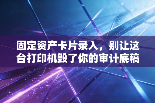 固定资产卡片录入,别让这台打印机毁了你的审计底稿