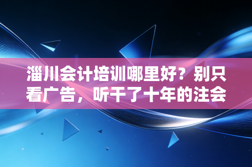 淄川会计培训哪里好?别只看广告,听干了十年的注会跟你说句掏心窝子的话