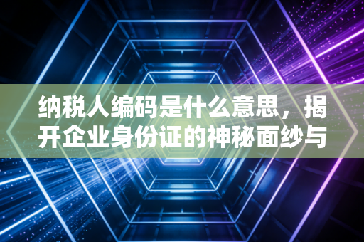 纳税人编码是什么意思,揭开企业身份证的神秘面纱与税务江湖的那些事儿