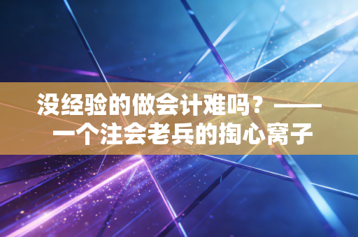 没经验的做会计难吗？—— 一个注会老兵的掏心窝子实话