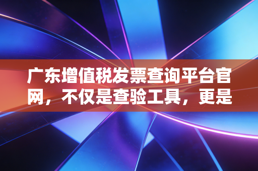 广东增值税发票查询平台官网，不仅是查验工具，更是企业财税合规的护城河