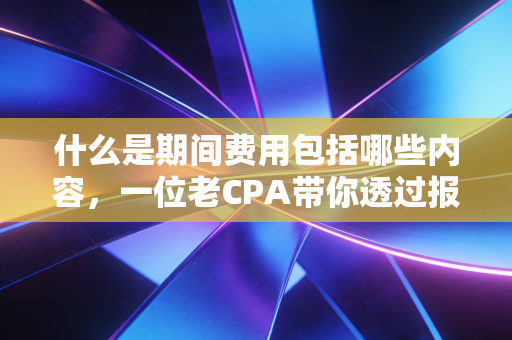 什么是期间费用包括哪些内容，一位老CPA带你透过报表看企业的内功