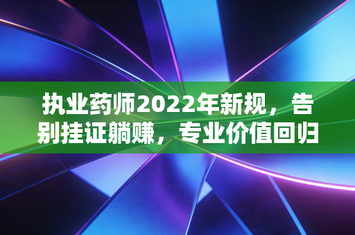 执业药师2022年新规,告别挂证躺赚,专业价值回归后的行业大洗牌