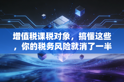 增值税课税对象,搞懂这些,你的税务风险就消了一半