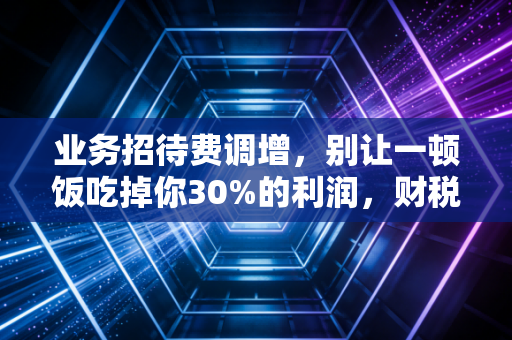 业务招待费调增，别让一顿饭吃掉你30%的利润，财税合规的避坑指南