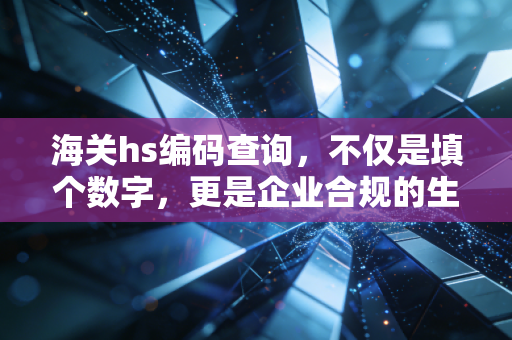 海关hs编码查询，不仅是填个数字，更是企业合规的生死线