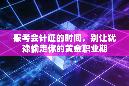 报考会计证的时间,别让犹豫偷走你的黄金职业期