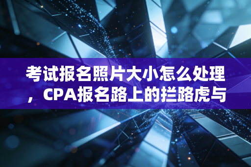 考试报名照片大小怎么处理，CPA报名路上的拦路虎与我的屠龙术