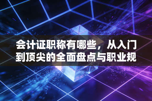 会计证职称有哪些,从入门到顶尖的全面盘点与职业规划建议