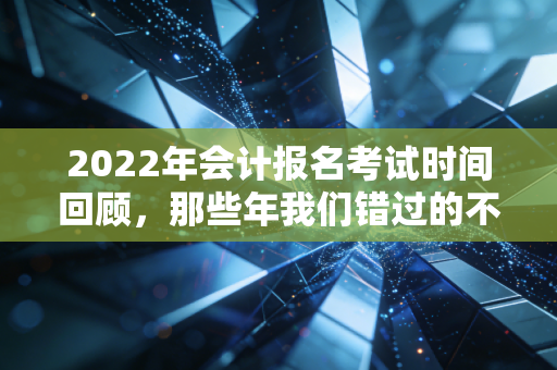 2022年会计报名考试时间回顾,那些年我们错过的不仅是报名,更是职业生涯的转折点