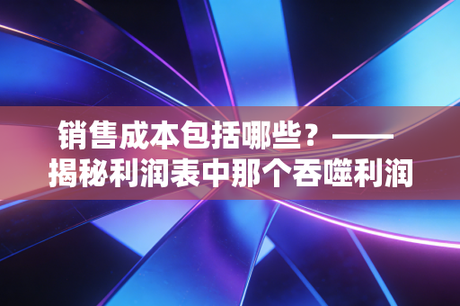 销售成本包括哪些?—— 揭秘利润表中那个吞噬利润的黑洞