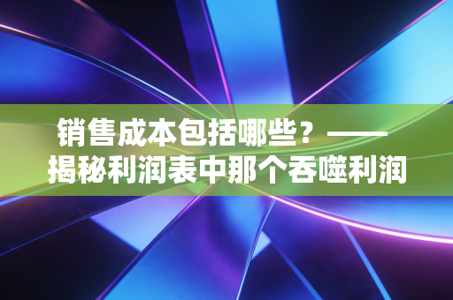 销售成本包括哪些？—— 揭秘利润表中那个吞噬利润的黑洞