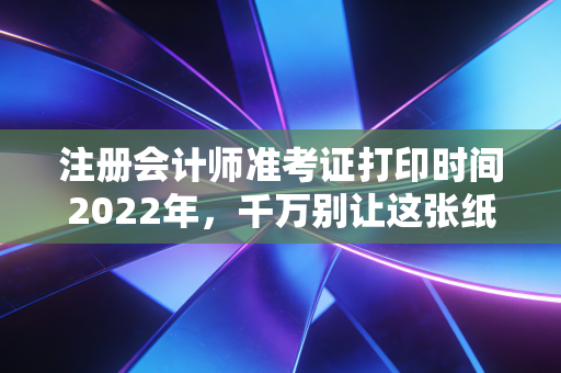 注册会计师准考证打印时间2022年,千万别让这张纸,成为你通关路上的拦路虎