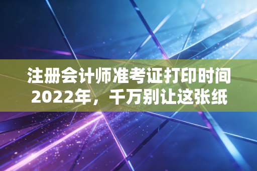 注册会计师准考证打印时间2022年,千万别让这张纸,成为你通关路上的拦路虎