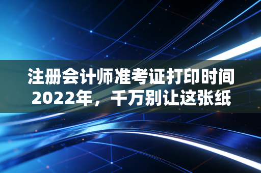 注册会计师准考证打印时间2022年，千万别让这张纸，成为你通关路上的拦路虎