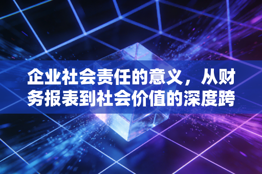 企业社会责任的意义，从财务报表到社会价值的深度跨越