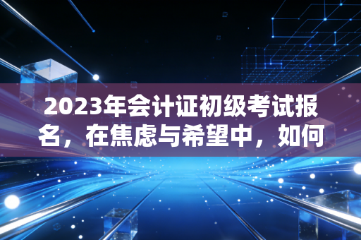 2023年会计证初级考试报名，在焦虑与希望中，如何迈出职业生涯的第一步？