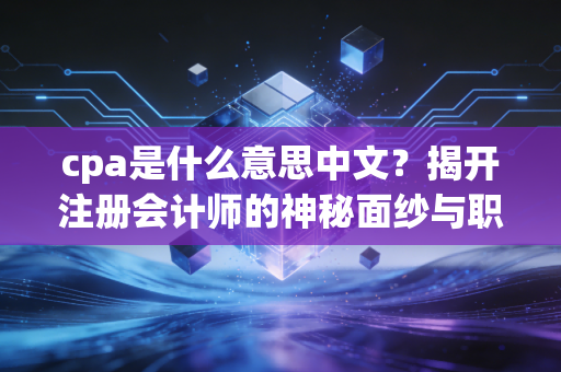 cpa是什么意思中文？揭开注册会计师的神秘面纱与职业真相