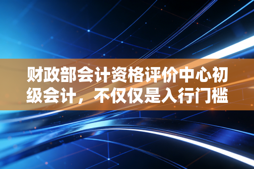 财政部会计资格评价中心初级会计，不仅仅是入行门槛，更是职场生存的底气
