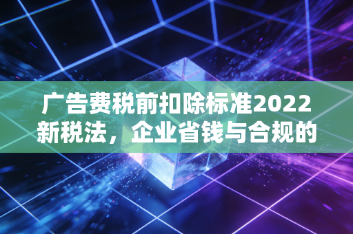 广告费税前扣除标准2022新税法，企业省钱与合规的实战指南