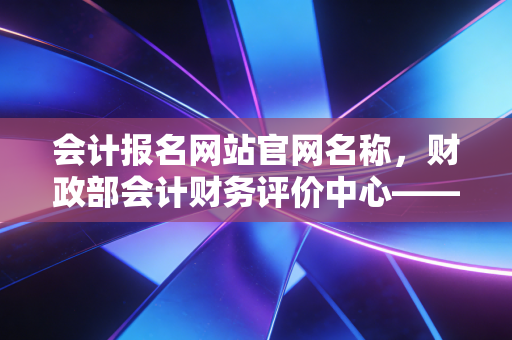 会计报名网站官网名称，财政部会计财务评价中心——以此为起点，开启你的注会渡劫之旅