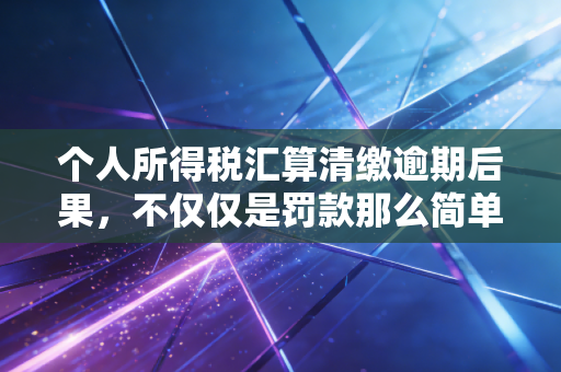 个人所得税汇算清缴逾期后果，不仅仅是罚款那么简单，更是信用的隐形危机