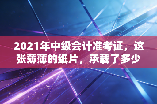 2021年中级会计准考证,这张薄薄的纸片,承载了多少会计人的沉浮与希冀