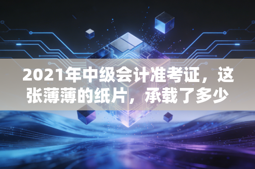 2021年中级会计准考证，这张薄薄的纸片，承载了多少会计人的沉浮与希冀