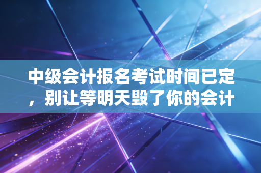 中级会计报名考试时间已定，别让等明天毁了你的会计进阶之路