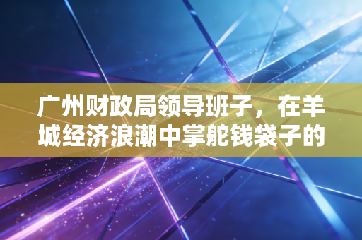 广州财政局领导班子，在羊城经济浪潮中掌舵钱袋子的艺术与挑战