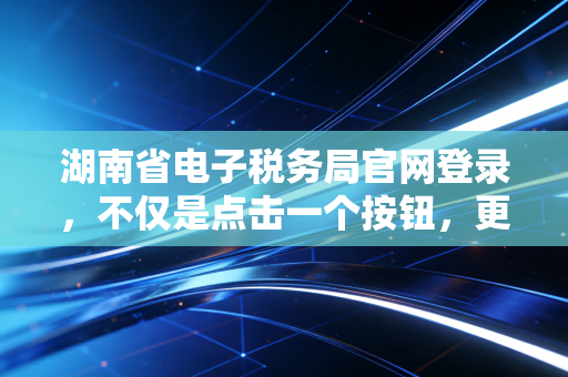 湖南省电子税务局官网登录，不仅是点击一个按钮，更是企业财务数字化的第一道关口
