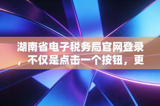 湖南省电子税务局官网登录，不仅是点击一个按钮，更是企业财务数字化的第一道关口