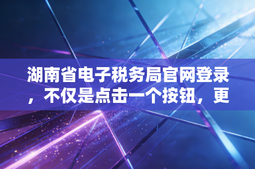 湖南省电子税务局官网登录，不仅是点击一个按钮，更是企业财务数字化的第一道关口