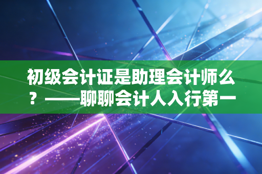 初级会计证是助理会计师么？——聊聊会计人入行第一张入场券的那些事儿
