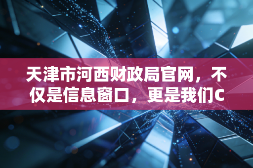 天津市河西财政局官网,不仅是信息窗口,更是我们CPA的作战地图