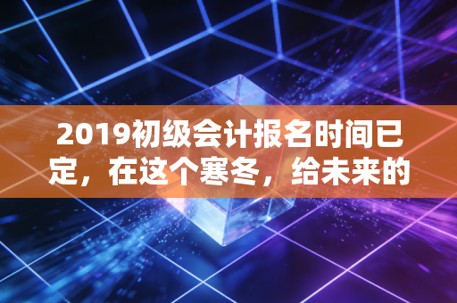 2019初级会计报名时间已定,在这个寒冬,给未来的自己一份热腾腾的承诺