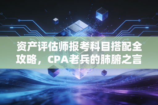 资产评估师报考科目搭配全攻略，CPA老兵的肺腑之言，助你高效拿证