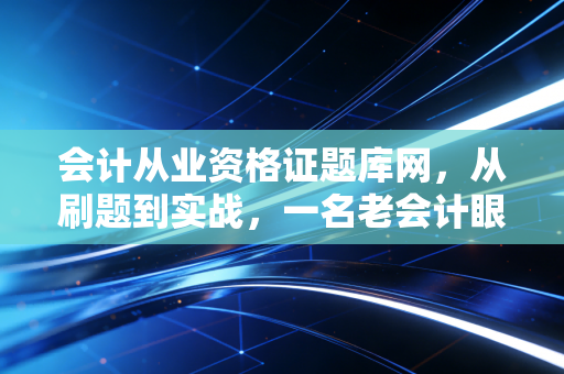 会计从业资格证题库网,从刷题到实战,一名老会计眼中的考证进阶路