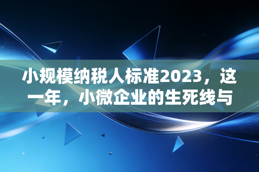 小规模纳税人标准2023，这一年，小微企业的生死线与红利期