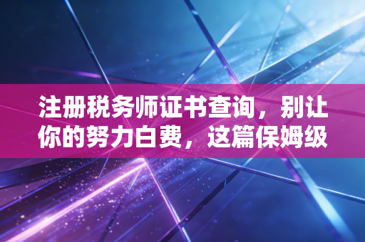 注册税务师证书查询，别让你的努力白费，这篇保姆级教程请收好