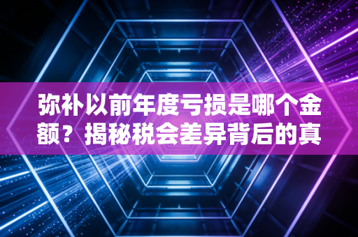 弥补以前年度亏损是哪个金额？揭秘税会差异背后的真相与实务操作