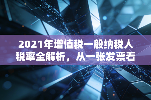 2021年增值税一般纳税人税率全解析,从一张发票看懂国家税收逻辑