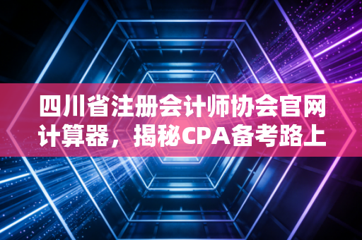 四川省注册会计师协会官网计算器，揭秘CPA备考路上的隐形账本与人生算法
