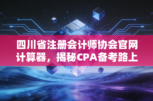 四川省注册会计师协会官网计算器，揭秘CPA备考路上的隐形账本与人生算法