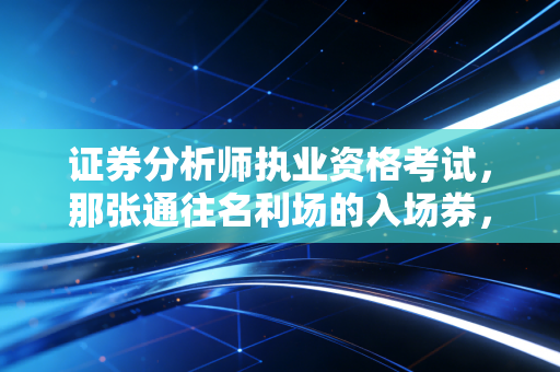 证券分析师执业资格考试，那张通往名利场的入场券，到底值不值得你拿青春去换？