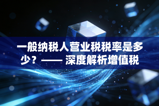 一般纳税人营业税税率是多少?—— 深度解析增值税时代的税务变革与实务操作