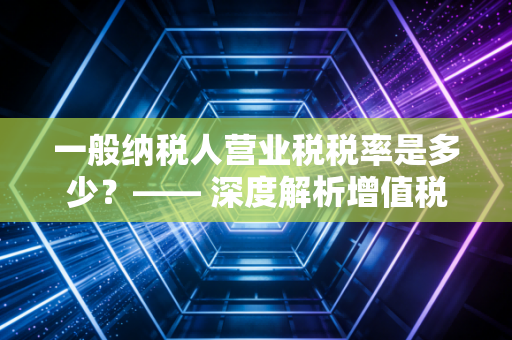 一般纳税人营业税税率是多少?—— 深度解析增值税时代的税务变革与实务操作