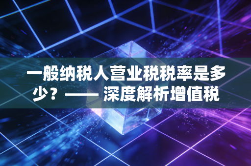 一般纳税人营业税税率是多少？—— 深度解析增值税时代的税务变革与实务操作