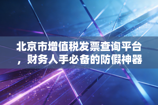 北京市增值税发票查询平台，财务人手必备的防假神器，但用不好真的很头秃